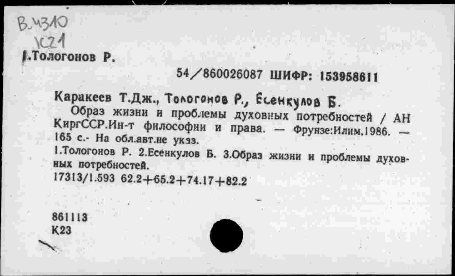 ﻿&..ЧЗЛО
\cz4
/.Тологонов P.
54/860026087 ШИФР: 153958611
Каракеев Т.Дж., Тологонов Р., Есентов В.
кипггРДв ыЖИЗНж и пР°блемы духовных потребностей / АН КиргССР Нн-т философии и права. - Фрунзе:Илим,1986. -loo с.- На оол.авт.не указ.
1-Тологонов Р. 2.Есенкулов Б. З.Образ жизни и проблемы духовных потребностей.	?
17313/1.593 62.2+65.2+74.17+82.2
861113 К23